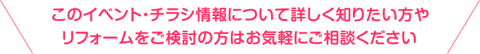 このイベント・チラシ情報について詳しく知りたい方やリフォームをご検討の方はお気軽にご相談ください