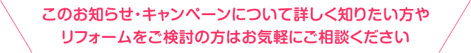 このお知らせ・キャンペーンについて詳しく知りたい方やリフォームをご検討の方はお気軽にご相談ください