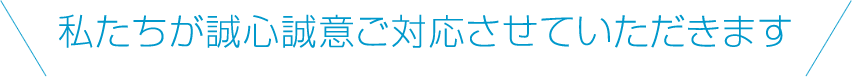 私たちが誠心誠意ご対応させていただきます