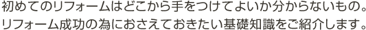 初めてのリフォームはどこから手をつけていいのか分からないもの。リフォーム成功の為におさえておきたい基礎知識をご紹介します。