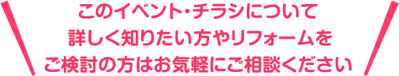 このイベント・チラシについて詳しく知りたいたい方やリフォームをご検討の方はお気軽にご相談ください