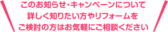 このお知らせ・キャンペーンについて詳しく知りたいたい方やリフォームをご検討の方はお気軽にご相談ください