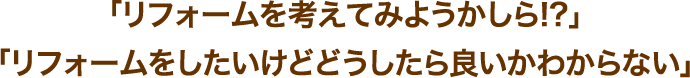 「リフォームを考えてみようかしら!?」「リフォームをしたいけどどうしたら良いかわからない」