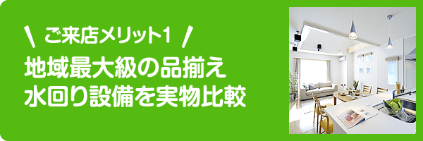 ご来店メリット1 地域最大級の品揃え。水回り設備を実物比較