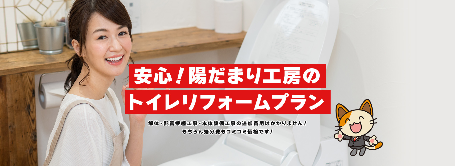 安心！陽だまり工房のトイレリフォームプラン 解体・配管接続工事・本体設備工事の追加費用はかかりません！もちろん処分費もコミコミ価格です！