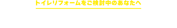 トイレリフォームを検討中のあなたへ こんなお悩みはありませんか？
